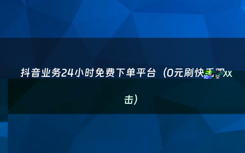 抖音业务24小时免费下单平台（0元刷快手双击）