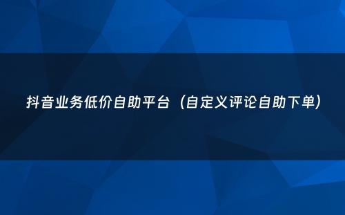 抖音业务低价自助平台（自定义评论自助下单）