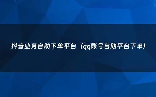 抖音业务自助下单平台（qq账号自助平台下单）