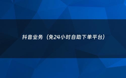 抖音业务（免24小时自助下单平台）