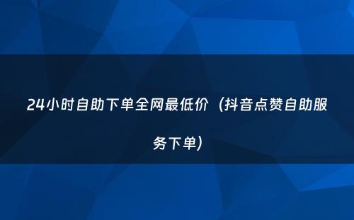 24小时自助下单全网最低价（抖音点赞自助服务下单）