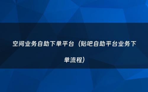 空间业务自助下单平台（贴吧自助平台业务下单流程）