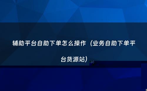 辅助平台自助下单怎么操作（业务自助下单平台货源站）