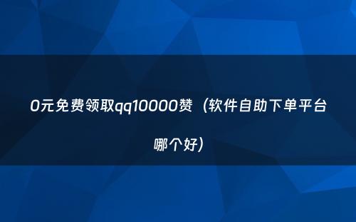 0元免费领取qq10000赞（软件自助下单平台哪个好）