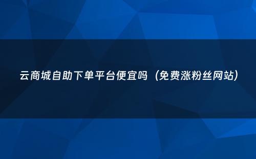 云商城自助下单平台便宜吗（免费涨粉丝网站）