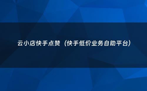 云小店快手点赞（快手低价业务自助平台）