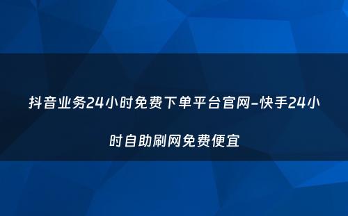 抖音业务24小时免费下单平台官网-快手24小时自助刷网免费便宜