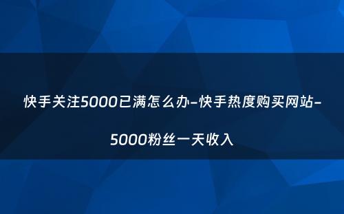 快手关注5000已满怎么办-快手热度购买网站-5000粉丝一天收入