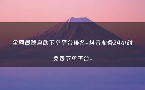 全网最稳自助下单平台排名-抖音业务24小时免费下单平台-