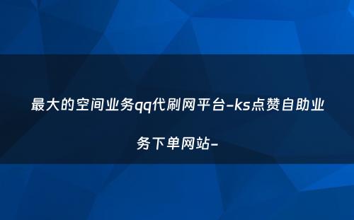 最大的空间业务qq代刷网平台-ks点赞自助业务下单网站-