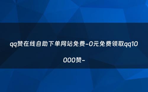 qq赞在线自助下单网站免费-0元免费领取qq10000赞-