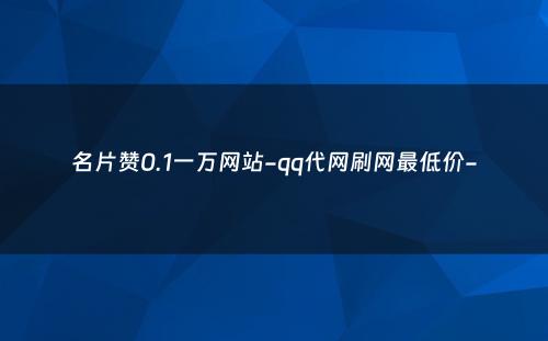 名片赞0.1一万网站-qq代网刷网最低价-