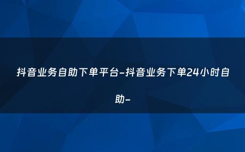 抖音业务自助下单平台-抖音业务下单24小时自助-