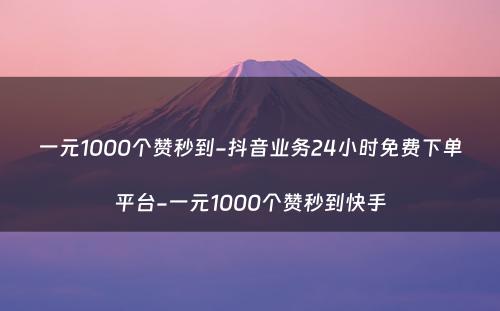 一元1000个赞秒到-抖音业务24小时免费下单平台-一元1000个赞秒到快手