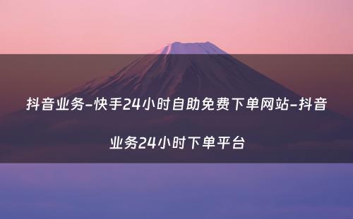 抖音业务-快手24小时自助免费下单网站-抖音业务24小时下单平台