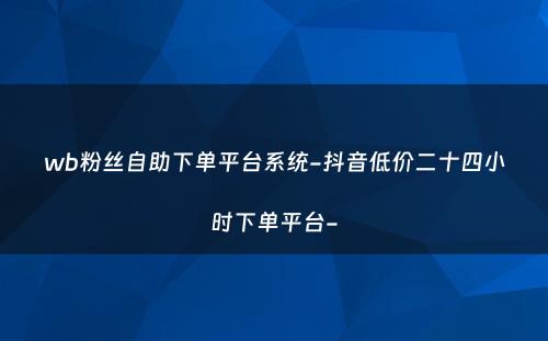 wb粉丝自助下单平台系统-抖音低价二十四小时下单平台-