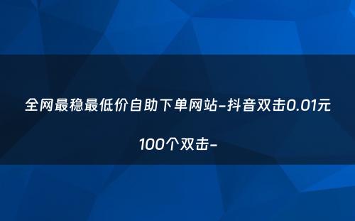 全网最稳最低价自助下单网站-抖音双击0.01元100个双击-