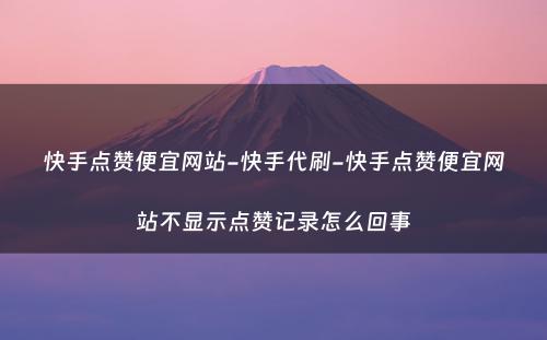 快手点赞便宜网站-快手代刷-快手点赞便宜网站不显示点赞记录怎么回事