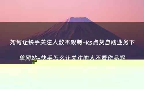 如何让快手关注人数不限制-ks点赞自助业务下单网站-快手怎么让关注的人不看作品呢