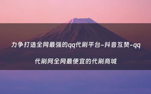 力争打造全网最强的qq代刷平台-抖音互赞-qq代刷网全网最便宜的代刷商城