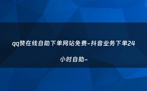 qq赞在线自助下单网站免费-抖音业务下单24小时自助-