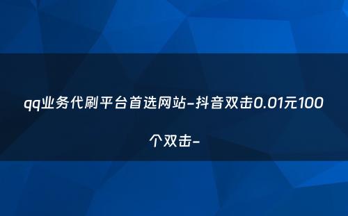 qq业务代刷平台首选网站-抖音双击0.01元100个双击-