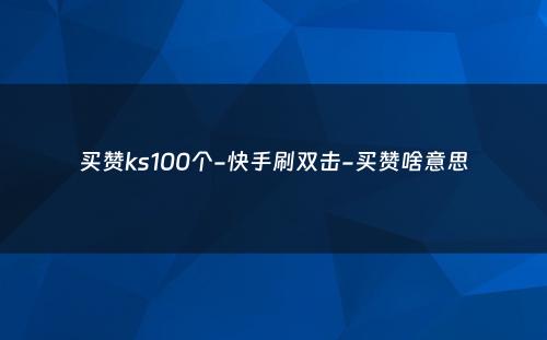 买赞ks100个-快手刷双击-买赞啥意思