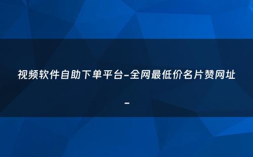 视频软件自助下单平台-全网最低价名片赞网址-