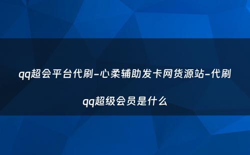 qq超会平台代刷-心柔辅助发卡网货源站-代刷qq超级会员是什么