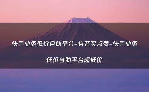 快手业务低价自助平台-抖音买点赞-快手业务低价自助平台超低价