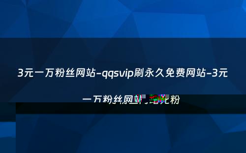 3元一万粉丝网站-qqsvip刷永久免费网站-3元一万粉丝网站死粉