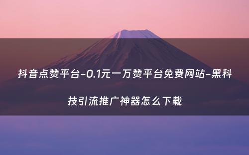 抖音点赞平台-0.1元一万赞平台免费网站-黑科技引流推广神器怎么下载