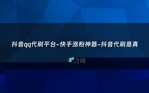 抖音qq代刷平台-快手涨粉神器-抖音代刷是真的吗