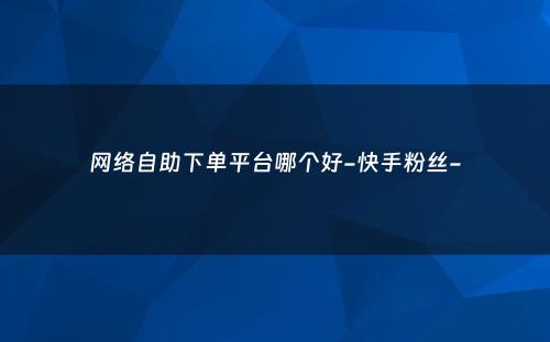 网络自助下单平台哪个好-快手粉丝-