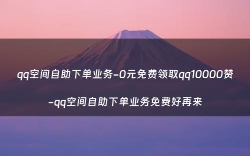 qq空间自助下单业务-0元免费领取qq10000赞-qq空间自助下单业务免费好再来