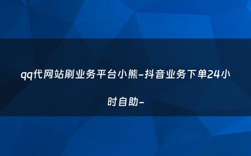 qq代网站刷业务平台小熊-抖音业务下单24小时自助-