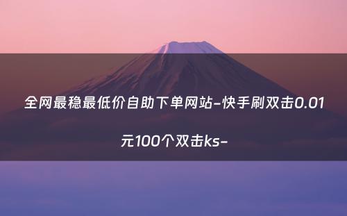 全网最稳最低价自助下单网站-快手刷双击0.01元100个双击ks-