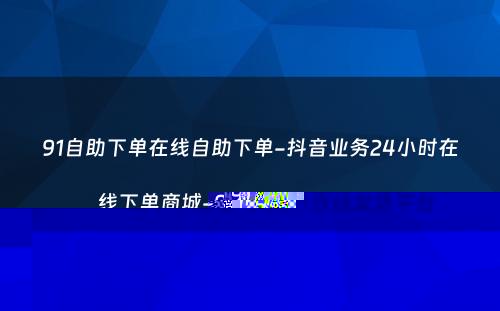 91自助下单在线自助下单-抖音业务24小时在线下单商城-91购卡自动发货平台