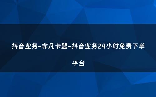 抖音业务-非凡卡盟-抖音业务24小时免费下单平台