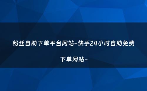 粉丝自助下单平台网站-快手24小时自助免费下单网站-