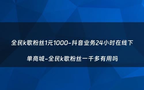 全民k歌粉丝1元1000-抖音业务24小时在线下单商城-全民k歌粉丝一千多有用吗