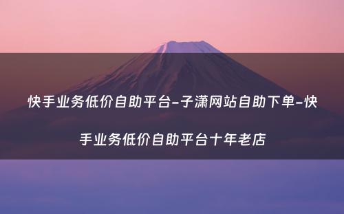 快手业务低价自助平台-子潇网站自助下单-快手业务低价自助平台十年老店