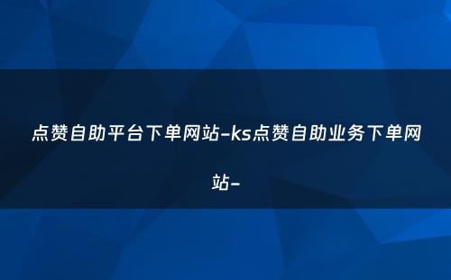 点赞自助平台下单网站-ks点赞自助业务下单网站-