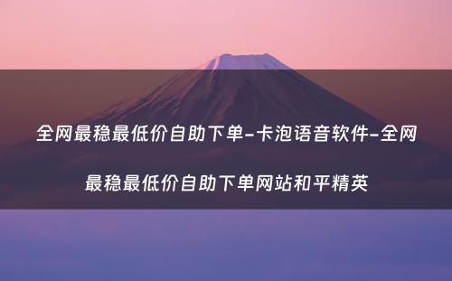 全网最稳最低价自助下单-卡泡语音软件-全网最稳最低价自助下单网站和平精英