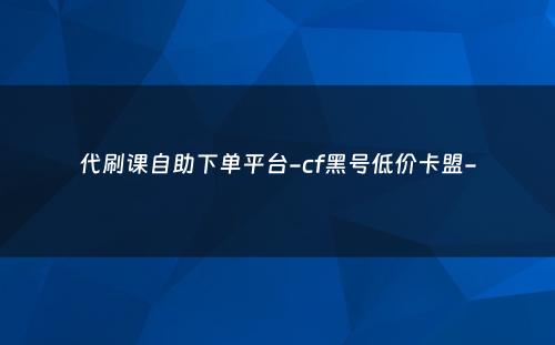 代刷课自助下单平台-cf黑号低价卡盟-