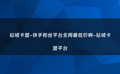 钻城卡盟-快手粉丝平台全网最低价啊-钻城卡盟平台