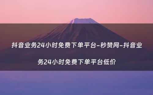 抖音业务24小时免费下单平台-秒赞网-抖音业务24小时免费下单平台低价