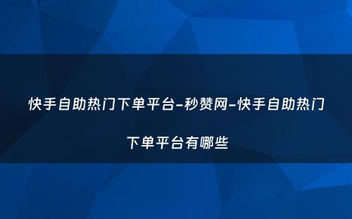 快手自助热门下单平台-秒赞网-快手自助热门下单平台有哪些