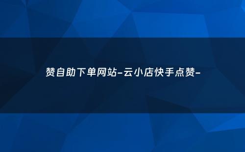 赞自助下单网站-云小店快手点赞-