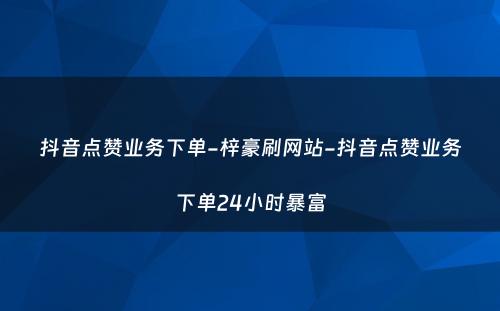 抖音点赞业务下单-梓豪刷网站-抖音点赞业务下单24小时暴富